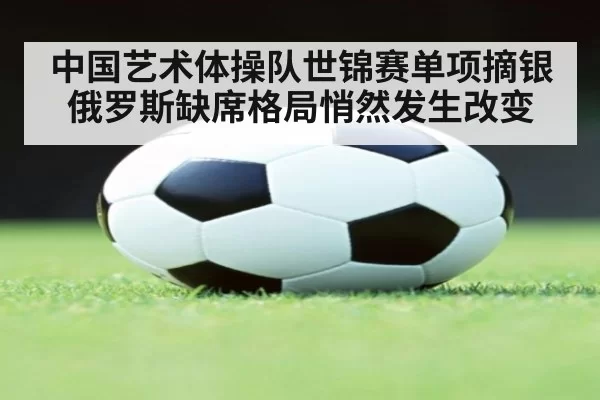 中国艺术体操队世锦赛单项摘银俄罗斯缺席格局悄然发生改变