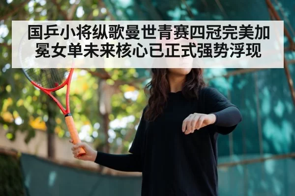 国乒小将纵歌曼世青赛四冠完美加冕女单未来核心已正式强势浮现