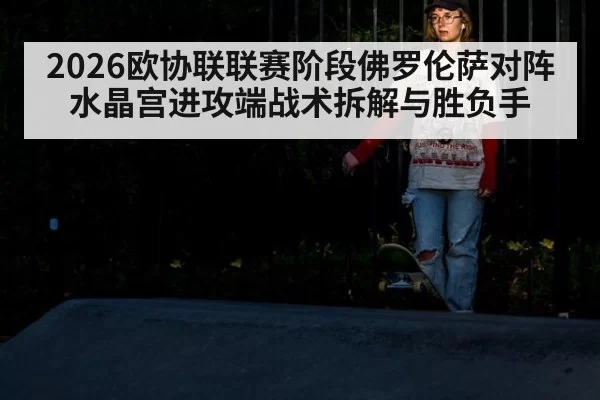 2026欧协联联赛阶段佛罗伦萨对阵水晶宫进攻端战术拆解与胜负手